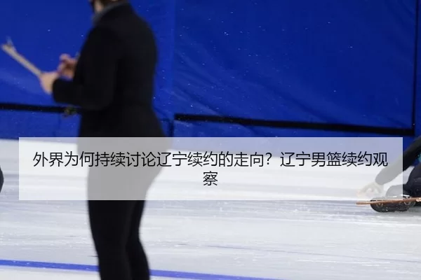 外界为何持续讨论辽宁续约的走向？辽宁男篮续约观察